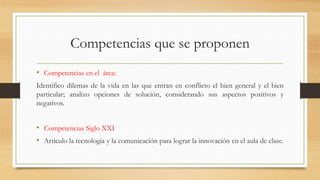 Competencias que se proponen
• Competencias en el área:
Identifico dilemas de la vida en las que entran en conflicto el bien general y el bien
particular; analizo opciones de solución, considerando sus aspectos positivos y
negativos.
• Competencias Siglo XXI
• Articulo la tecnología y la comunicación para lograr la innovación en el aula de clase.
 