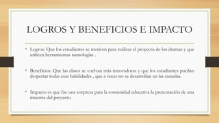 LOGROS Y BENEFICIOS E IMPACTO
• Logros: Que los estudiantes se motiven para realizar el proyecto de los dramas y que
utilicen herramientas tecnologías .
• Beneficios: Que las clases se vuelvan más innovadoras y que los estudiantes puedan
despertar todas esas habilidades , que a veces no se desarrollan en las escuelas.
• Impacto es que fue una sorpresa para la comunidad educativa la presentación de una
muestra del proyecto.
 