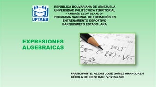 REPÚBLICA BOLIVARIANA DE VENEZUELA
UNIVERSIDAD POLITÉCNICA TERRITORIAL
“ ANDRÉS ELOY BLANCO”
PROGRAMA NACIONAL DE FORMACIÓN EN
ENTRENAMIENTO DEPORTIVO
BARQUISIMETO ESTADO LARA
EXPRESIONES
ALGEBRAICAS
PARTICIPANTE: ALEXIS JOSÉ GÓMEZ ARANGUREN
CÉDULA DE IDENTIDAD: V-12.245.569
 