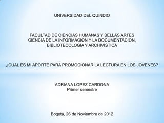 UNIVERSIDAD DEL QUINDIO



          FACULTAD DE CIENCIAS HUMANAS Y BELLAS ARTES
         CIENCIA DE LA INFORMACION Y LA DOCUMENTACION,
                 BIBLIOTECOLOGIA Y ARCHIVISTICA



¿CUAL ES MI APORTE PARA PROMOCIONAR LA LECTURA EN LOS JOVENES?



                    ADRIANA LOPEZ CARDONA
                         Primer semestre




                  Bogotá, 26 de Noviembre de 2012
 