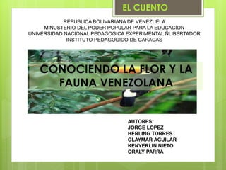 CONOCIENDO LA FLOR Y LA
FAUNA VENEZOLANA
EL CUENTO
REPUBLICA BOLIVARIANA DE VENEZUELA
MINUSTERIO DEL PODER POPULAR PARA LA EDUCACION
UNIVERSIDAD NACIONAL PEDAGOGICA EXPERIMENTAL ÑLIBERTADOR
INSTITUTO PEDAGOGICO DE CARACAS
AUTORES:
JORGE LOPEZ
HERLING TORRES
GLAYMAR AGUILAR
KENYERLIN NIETO
ORALY PARRA
 