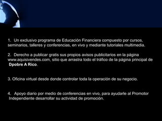 1. Un exclusivo programa de Educación Financiera compuesto por cursos,
seminarios, talleres y conferencias, en vivo y mediante tutoriales multimedia.

2. Derecho a publicar gratis sus propios avisos publicitarios en la página
www.aquisivendes.com, sitio que arrastra todo el tráfico de la página principal de
Dpobre A Rico.


3. Oficina virtual desde donde controlar toda la operación de su negocio.


4. Apoyo diario por medio de conferencias en vivo, para ayudarle al Promotor
Independiente desarrollar su actividad de promoción.
 