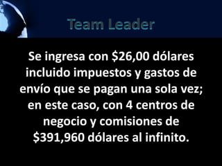 Se ingresa con $26,00 dólares
 incluido impuestos y gastos de
envío que se pagan una sola vez;
  en este caso, con 4 centros de
    negocio y comisiones de
   $391,960 dólares al infinito.
 