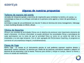 Algunas de nuestras propuestas Talleres de manejo del estrés Jornadas de relajacion guiada y ejercicios de respiración para revitalizar la mente y el cuerpo. La metodología se basa en un enfoque centrado en la persona como agente y motor de aprendizaje y cambio. Actividad a cargo de una profesional con mas de 13 años en técnicas de stress management, liderazgo y team-building dictadas en EEUU y Brasil.  Clínica de Deportes Ofrecer una variedad de actividades físicas con el objetivo de promover este importante elemento de salud y bienestar. Al ofrecer diversidad, se puede satisfacer las necesidades físicas y psicológicas de cada participante con la meta de que la actividad física se torne en un estilo de vida en los empleados y no solo algo temporal. Con el valor agregado del  Performance Coaching , el programa se convierte en una enseñanza integral y multidimensional . Clases de Yoga Hatha Yoga - El cuerpo es el instrumento gracias al cual podemos expresar nuestros deseos y desarrollar nuestra voluntad. Su dominio por medio de las posturas contribuirá también a adquirir el dominio de las emociones y de la mente.  Posturas para alinear y relajar el cuerpo, liberar la mente y entrar en estado de meditación.  