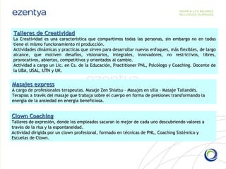 Masajes express A cargo de profesionales terapeutas. Masaje Zen Shiatsu – Masajes en silla – Masaje Tailandés. Terapias a través del masaje que trabaja sobre el cuerpo en forma de presiones transformando la energía de la ansiedad en energía beneficiosa. Clown Coaching Talleres de expresión, donde los empleados sacaran lo mejor de cada uno descubriendo valores a través de la risa y la espontaneidad. Actividad dirigida por un clown profesional, formado en técnicas de PNL, Coaching Sistémico y Escuelas de Clown. Talleres de Creatividad La Creatividad es una característica que compartimos todas las personas, sin embargo no en todas tiene el mismo funcionamiento ni producción. Actividades dinámicas y practicas que sirven para desarrollar nuevos enfoques, más flexibles, de largo alcance, que motiven desafíos, visionarios, integrales, innovadores, no restrictivos, libres, provocativos, abiertos, competitivos y orientados al cambio. Actividad a cargo un Lic. en Cs. de la Educación, Practitioner PNL, Psicólogo y Coaching. Docente de la UBA, USAL, UTN y UK.  