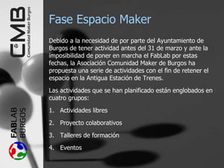 Fase Espacio Maker
Debido a la necesidad de por parte del Ayuntamiento de
Burgos de tener actividad antes del 31 de marzo y ante la
imposibilidad de poner en marcha el FabLab por estas
fechas, la Asociación Comunidad Maker de Burgos ha
propuesta una serie de actividades con el fin de retener el
espacio en la Antigua Estación de Trenes.
Las actividades que se han planificado están englobados en
cuatro grupos:
1. Actividades libres
2. Proyecto colaborativos
3. Talleres de formación
4. Eventos
 