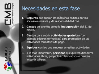 Necesidades en esta fase
1. Seguros que cubran las máquinas cedidas por los
socios-voluntarios y de responsabilidad civil.
2. Gastos de eventos como la inauguración del 31 de
marzo.
3. Gastos para cubrir actividades gratuitas (por
ejemplo píldoras formativas) para promoción de las
actividades formativas de pago.
4. Equipos con los que empezar a realizar actividades.
5. Y lo más importante, personas que quieran dinamizar
actividades libres, proyectos colaborativos o quieran
impartir talleres
 