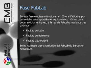 Fase FabLab
En esta fase empieza a funcionar al 100% al FabLab y por
tanto debe estar operativo el equipamiento mínimo para
poder solicitar el ingreso a la red de FabLabs mediante tres
padrinos:
 FabLab de León
 FabLab de Barcelona
 FabLab CEU Madrid
Se ha realizado la preinscripción del FabLab de Burgos en
FabLabs.io.
 