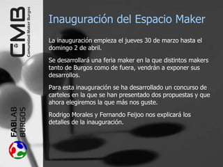 Inauguración del Espacio Maker
La inauguración empieza el jueves 30 de marzo hasta el
domingo 2 de abril.
Se desarrollará una feria maker en la que distintos makers
tanto de Burgos como de fuera, vendrán a exponer sus
desarrollos.
Para esta inauguración se ha desarrollado un concurso de
carteles en la que se han presentado dos propuestas y que
ahora elegiremos la que más nos guste.
Rodrigo Morales y Fernando Feijoo nos explicará los
detalles de la inauguración.
 