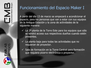 Funcionamiento del Espacio Maker I
A partir del día 13 de marzo se empezará a acondicionar el
espacio, para los personas que van a estar con sus equipos
en la Antigua Estación y la zona de actividades de la
siguiente manera:
 La 2ª planta de la Torre Este para los equipos que sólo
se tendrá acceso sus respectivos dueños cuando estén
presentes.
 La planta baja para todas las actividades que no
requieran de proyector.
 Sala de formación en la Torre Central para formación
que requiera pizarra electrónica o proyector.
 