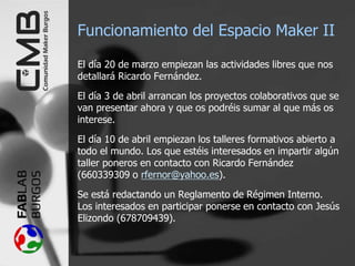 Funcionamiento del Espacio Maker II
El día 20 de marzo empiezan las actividades libres que nos
detallará Ricardo Fernández.
El día 3 de abril arrancan los proyectos colaborativos que se
van presentar ahora y que os podréis sumar al que más os
interese.
El día 10 de abril empiezan los talleres formativos abierto a
todo el mundo. Los que estéis interesados en impartir algún
taller poneros en contacto con Ricardo Fernández
(660339309 o rfernor@yahoo.es).
Se está redactando un Reglamento de Régimen Interno.
Los interesados en participar ponerse en contacto con Jesús
Elizondo (678709439).
 
