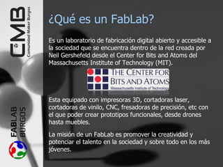 ¿Qué es un FabLab?
Es un laboratorio de fabricación digital abierto y accesible a
la sociedad que se encuentra dentro de la red creada por
Neil Gershefeld desde el Center for Bits and Atoms del
Massachusetts Institute of Technology (MIT).
Esta equipado con impresoras 3D, cortadoras laser,
cortadoras de vinilo, CNC, fresadoras de precisión, etc con
el que poder crear prototipos funcionales, desde drones
hasta muebles.
La misión de un FabLab es promover la creatividad y
potenciar el talento en la sociedad y sobre todo en los más
jóvenes.
 