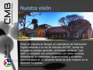 Nuestra visión
Poner en marcha en Burgos un Laboratorio de Fabricación
Digital adherida a la red de FabLabs del MIT, donde los
burgaleses puedan aprender, prototipar, construir “casi
todo” y compartir sus conocimientos con otros usuarios,
fomentando la creatividad, la generosidad y el talento,
convirtiéndose en un proyecto social de gran impacto en la
sociedad burgalesa.
 