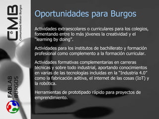 Oportunidades para Burgos
Actividades extraescolares o curriculares para los colegios,
fomentando entre lo más jóvenes la creatividad y el
“learning by doing”.
Actividades para los institutos de bachillerato y formación
profesional como complemento a la formación curricular.
Actividades formativas complementarias en carreras
técnicas y sobre todo industrial, aportando conocimientos
en varias de las tecnologías incluidas en la “Industria 4.0”
como la fabricación aditiva, el internet de las cosas (IoT) y
la robótica.
Herramientas de prototipado rápido para proyectos de
emprendimiento.
 