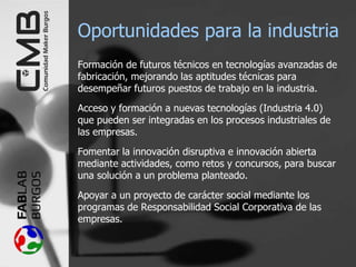 Oportunidades para la industria
Formación de futuros técnicos en tecnologías avanzadas de
fabricación, mejorando las aptitudes técnicas para
desempeñar futuros puestos de trabajo en la industria.
Acceso y formación a nuevas tecnologías (Industria 4.0)
que pueden ser integradas en los procesos industriales de
las empresas.
Fomentar la innovación disruptiva e innovación abierta
mediante actividades, como retos y concursos, para buscar
una solución a un problema planteado.
Apoyar a un proyecto de carácter social mediante los
programas de Responsabilidad Social Corporativa de las
empresas.
 