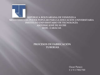 Oscar Paraco
C.I V-17802700
REPÚBLICA BOLIVARIANA DE VENEZUELA
MINISTERIO DEL PODER POPULAR PARA LA EDUCACIÓN UNIVERSITARIA
INSTITUTO UNIVERSITARIO DE TECNOLOGÍA
ANTONIO JOSÉ DE SUCRE
SEDE - CARACAS
PROCESOS DE FABRICACIÓN
TUBERIAS
 