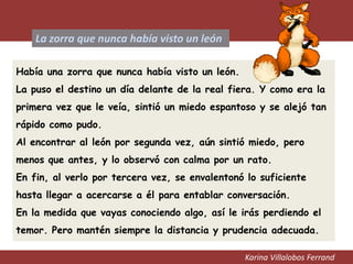 Karina Villalobos Ferrand
La zorra que nunca había visto un león
Había una zorra que nunca había visto un león.
La puso el destino un día delante de la real fiera. Y como era la
primera vez que le veía, sintió un miedo espantoso y se alejó tan
rápido como pudo.
Al encontrar al león por segunda vez, aún sintió miedo, pero
menos que antes, y lo observó con calma por un rato.
En fin, al verlo por tercera vez, se envalentonó lo suficiente
hasta llegar a acercarse a él para entablar conversación.
En la medida que vayas conociendo algo, así le irás perdiendo el
temor. Pero mantén siempre la distancia y prudencia adecuada.
 