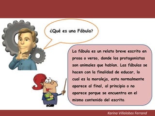 Karina Villalobos Ferrand
¿Qué es una Fábula?
La fábula es un relato breve escrito en
prosa o verso, donde los protagonistas
son animales que hablan. Las fábulas se
hacen con la finalidad de educar, lo
cual es la moraleja, esta normalmente
aparece al final, al principio o no
aparece porque se encuentra en el
mismo contenido del escrito.
 