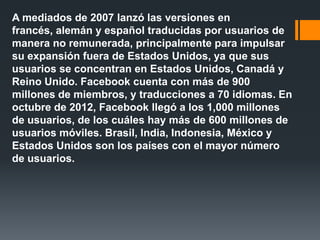 A mediados de 2007 lanzó las versiones en
francés, alemán y español traducidas por usuarios de
manera no remunerada, principalmente para impulsar
su expansión fuera de Estados Unidos, ya que sus
usuarios se concentran en Estados Unidos, Canadá y
Reino Unido. Facebook cuenta con más de 900
millones de miembros, y traducciones a 70 idiomas. En
octubre de 2012, Facebook llegó a los 1,000 millones
de usuarios, de los cuáles hay más de 600 millones de
usuarios móviles. Brasil, India, Indonesia, México y
Estados Unidos son los países con el mayor número
de usuarios.
 