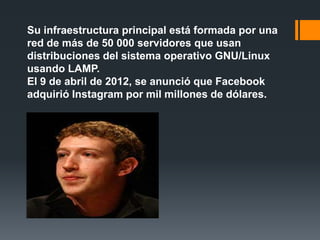Su infraestructura principal está formada por una
red de más de 50 000 servidores que usan
distribuciones del sistema operativo GNU/Linux
usando LAMP.
El 9 de abril de 2012, se anunció que Facebook
adquirió Instagram por mil millones de dólares.
 