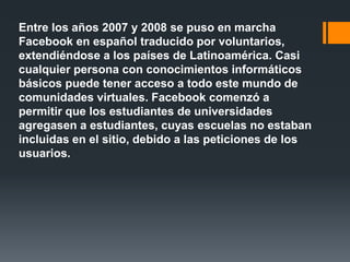 Entre los años 2007 y 2008 se puso en marcha
Facebook en español traducido por voluntarios,
extendiéndose a los países de Latinoamérica. Casi
cualquier persona con conocimientos informáticos
básicos puede tener acceso a todo este mundo de
comunidades virtuales. Facebook comenzó a
permitir que los estudiantes de universidades
agregasen a estudiantes, cuyas escuelas no estaban
incluidas en el sitio, debido a las peticiones de los
usuarios.
 