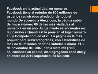 Facebook en la actualidad, en números
Facebook tiene al rededor de 900 millones de
usuarios registrados alrededor de todo el
mundo.De acuerdo a Alexa.com, la página subió
del lugar número 60 de las más visitadas al
número 7 en un año. Actualmente se encuentra en
la posición 2.Quantcast la pone en el lugar número
16, y Compete.com en el 20. La página es la más
popular para subir fotografías, con estadísticas de
más de 83 millones de fotos subidas a diario. El 3
de noviembre del 2007, había siete mil (7000)
aplicaciones en el sitio, cien agregadas cada día; y
en enero de 2010 superaban las 500.000.
 