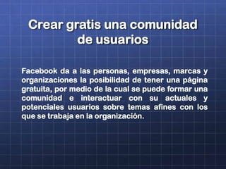 Crear gratis una comunidad
de usuarios
Facebook da a las personas, empresas, marcas y
organizaciones la posibilidad de tener una página
gratuita, por medio de la cual se puede formar una
comunidad e interactuar con su actuales y
potenciales usuarios sobre temas afines con los
que se trabaja en la organización.
 