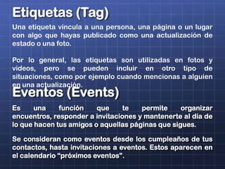 Etiquetas (Tag)
Una etiqueta vincula a una persona, una página o un lugar
con algo que hayas publicado como una actualización de
estado o una foto.
Por lo general, las etiquetas son utilizadas en fotos y
videos, pero se pueden incluir en otro tipo de
situaciones, como por ejemplo cuando mencionas a alguien
en una actualización.
Eventos (Events)
Es una función que te permite organizar
encuentros, responder a invitaciones y mantenerte al día de
lo que hacen tus amigos o aquellas páginas que sigues.
Se consideran como eventos desde los cumpleaños de tus
contactos, hasta invitaciones a eventos. Estos aparecen en
el calendario “próximos eventos”.
 