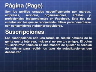 Suscripciones
Las suscripciones son una forma de recibir noticias de la
gente que te interesa, incluso si no son tus amigos. El botón
"Suscribirme" también es una manera de ajustar tu sección
de noticias para recibir los tipos de actualizaciones que
deseas ver.
Página (Page)
Son los perfiles creados específicamente por marcas,
empresas, servicios, organizaciones, artistas y
profesionales independientes en Facebook. Este tipo de
cuentas son las que se recomienda utilizar para conectarse
con consumidores y obtener seguidores.
 