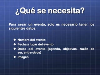 ¿Qué se necesita?
Para crear un evento, solo es necesario tener los
siguientes datos:
 Nombre del evento
 Fecha y lugar del evento
 Datos del evento (agenda, objetivos, razón de
ser, entre otros)
 Imagen
 