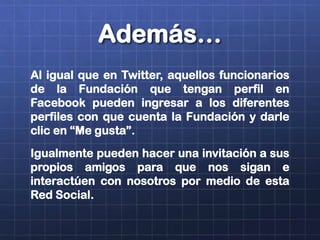 Además…
Al igual que en Twitter, aquellos funcionarios
de la Fundación que tengan perfil en
Facebook pueden ingresar a los diferentes
perfiles con que cuenta la Fundación y darle
clic en “Me gusta”.
Igualmente pueden hacer una invitación a sus
propios amigos para que nos sigan e
interactúen con nosotros por medio de esta
Red Social.
 
