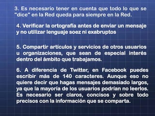 3. Es necesario tener en cuenta que todo lo que se
"dice" en la Red queda para siempre en la Red.
4. Verificar la ortografía antes de enviar un mensaje
y no utilizar lenguaje soez ni exabruptos
5. Compartir artículos y servicios de otros usuarios
u organizaciones, que sean de especial interés
dentro del ámbito que trabajamos.
6. A diferencia de Twitter, en Facebook puedes
escribir más de 140 caracteres. Aunque eso no
quiere decir que hagas mensajes demasiado largos,
ya que la mayoría de los usuarios podrían no leerlos.
Es necesario ser claros, concisos y sobre todo
precisos con la información que se comparta.
 
