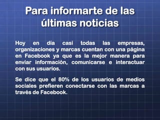 Para informarte de las
últimas noticias
Hoy en día casi todas las empresas,
organizaciones y marcas cuentan con una página
en Facebook ya que es la mejor manera para
enviar información, comunicarse e interactuar
con sus usuarios.
Se dice que el 80% de los usuarios de medios
sociales prefieren conectarse con las marcas a
través de Facebook.
 