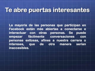Te abre puertas interesantes
La mayoría de las personas que participan en
Facebook están más abiertas a conectarse e
interactuar con otras personas. Se puede
empezar fácilmente conversaciones con
personas exitosas, afines a nuestra carrera o
intereses, que de otra manera serían
inaccesibles.
 