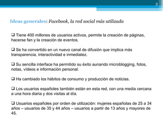 Ideas generales :  Facebook, la red social más utilizada Tiene 400 millones de usuarios activos, permite la creación de páginas, hacerse fan y la creación de eventos. Se ha convertido en un nuevo canal de difusión que implica más transparencia, interactividad e inmediatez. Su sencilla interface ha permitido su éxito aunando microblogging, fotos, notas, vídeos e información personal. Ha cambiado los hábitos de consumo y producción de noticias. Los usuarios españoles también están en esta red, con una media cercana a una hora diaria y dos visitas al día. Usuarios españoles por orden de utilización: mujeres españolas de 25 a 34 años – usuarios de 35 y 44 años – usuarios a partir de 13 años y mayores de 45. 