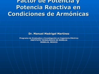 Factor de Potencia y Potencia Reactiva en Condiciones de Armónicas   Dr. Manuel Madrigal Martínez Programa de Graduados e Investigación en Ingeniería Eléctrica INSTITUTO TECNOLÓGICO DE MORELIA MORELIA, MEXICO 