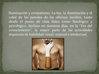 Iluminación y cromatismo. La luz, la iluminación y el
color de las paredes de las oficinas inciden, tanto
desde el punto de vista físico como fisiológico y
psicológico. Incluso en nuestros días, en la "Era del
conocimiento", la mayor parte de las actividades
requieren de habilidad visual, manual e intelectual.
 