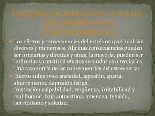 FACTORES DE RIESGO EN LA SALUD
       QUE INHIBEN EN EL
       COMPORTAMIENTO.
 Los efectos y consecuencias del estrés ocupacional son
  diversos y numerosos. Algunas consecuencias pueden
  ser primarias y directas y otras, la mayoría, pueden ser
  indirectas y constituir efectos secundarios o terciarios.
  Una taxonomía de las consecuencias del estrés seria:
 Efectos subjetivos: ansiedad, agresión, apatía,
  aburrimiento, depresión fatiga,
  frustración culpabilidad, vergüenza, irritabilidad y
  mal humor , baja autoestima, amenaza, tensión,
  nerviosismo y soledad.
 