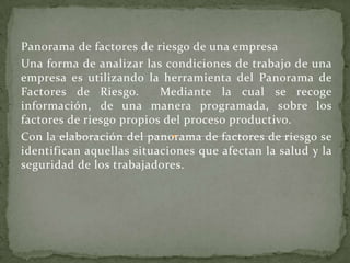 Panorama de factores de riesgo de una empresa
Una forma de analizar las condiciones de trabajo de una
empresa es utilizando la herramienta del Panorama de
Factores de Riesgo.       Mediante la cual se recoge
información, de una manera programada, sobre los
factores de riesgo propios del proceso productivo.
Con la elaboración del panorama de factores de riesgo se
identifican aquellas situaciones que afectan la salud y la
seguridad de los trabajadores.
 