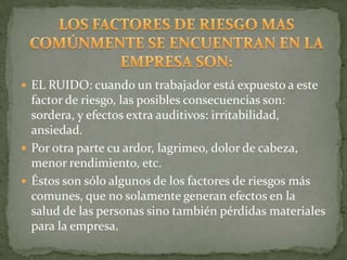  EL RUIDO: cuando un trabajador está expuesto a este
  factor de riesgo, las posibles consecuencias son:
  sordera, y efectos extra auditivos: irritabilidad,
  ansiedad.
 Por otra parte cu ardor, lagrimeo, dolor de cabeza,
  menor rendimiento, etc.
 Éstos son sólo algunos de los factores de riesgos más
  comunes, que no solamente generan efectos en la
  salud de las personas sino también pérdidas materiales
  para la empresa.
 