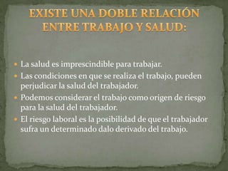  La salud es imprescindible para trabajar.
 Las condiciones en que se realiza el trabajo, pueden
  perjudicar la salud del trabajador.
 Podemos considerar el trabajo como origen de riesgo
  para la salud del trabajador.
 El riesgo laboral es la posibilidad de que el trabajador
  sufra un determinado dalo derivado del trabajo.
 