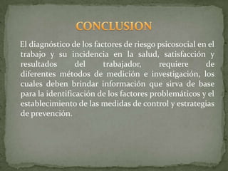 El diagnóstico de los factores de riesgo psicosocial en el
trabajo y su incidencia en la salud, satisfacción y
resultados       del     trabajador,     requiere      de
diferentes métodos de medición e investigación, los
cuales deben brindar información que sirva de base
para la identificación de los factores problemáticos y el
establecimiento de las medidas de control y estrategias
de prevención.
 