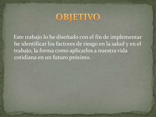 Este trabajo lo he diseñado con el fin de implementar
he identificar los factores de riesgo en la salud y en el
trabajo, la forma como aplicarlos a nuestra vida
cotidiana en un futuro próximo.
 