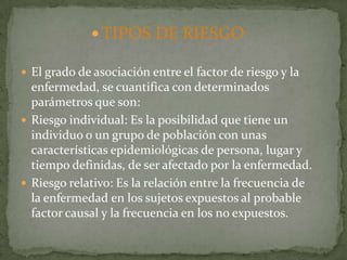  TIPOS DE RIESGO

 El grado de asociación entre el factor de riesgo y la
  enfermedad, se cuantifica con determinados
  parámetros que son:
 Riesgo individual: Es la posibilidad que tiene un
  individuo o un grupo de población con unas
  características epidemiológicas de persona, lugar y
  tiempo definidas, de ser afectado por la enfermedad.
 Riesgo relativo: Es la relación entre la frecuencia de
  la enfermedad en los sujetos expuestos al probable
  factor causal y la frecuencia en los no expuestos.
 