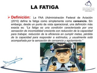 LA FATIGA
 Definición: La FAA (Administración Federal de Aviación
(2010) define la fatiga como simplemente como cansancio. Sin
embargo, desde un punto de vista operacional, una definición más
exacta es: “La fatiga es una condición caracterizada por una
sensación de incomodidad creciente con reducción de la capacidad
para trabajar, reducción de la eficiencia en cumplir metas, pérdida
de la capacidad para responder a estímulos, y usualmente está
acompañada por la sensación de cansancio y agotamiento.”
 