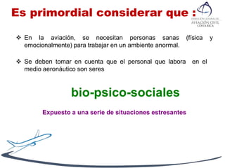 Es primordial considerar que :
 En la aviación, se necesitan personas sanas (física y
emocionalmente) para trabajar en un ambiente anormal.
 Se deben tomar en cuenta que el personal que labora en el
medio aeronáutico son seres
bio-psico-sociales
Expuesto a una serie de situaciones estresantes
 