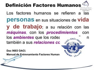 Definición Factores Humanos
Los factores humanos se refieren a las
personas en sus situaciones de vida
y de trabajo; a su relación con las
máquinas, con los procedimientos con
los ambientes que los rodean, y se refieren
también a sus relaciones con los demás.
Doc 9683 OACI.
Manual de Entrenamiento Factores Humanos
 