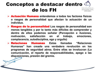 Conceptos a destacar dentro
de los FH
 Actuación Humana entendemos a todos los factores físicos
o rasgos de personalidad que afectan la actuación de un
individuo.
 Rasgos de la personalidad Los rasgos de personalidad son
menos tangibles y por lo tanto más difíciles de comprender y
dentro de ellos podemos señalar (Percepción e ilusiones,
motivación, satisfacción en el trabajo, emociones,
complacencia, autodisciplina, ego y orgullo)
 Relaciones Humanas Estas llamadas “Relaciones
Humanas” han creado una verdadera revolución en los
programas de seguridad aérea. Entre ellas se involucran (La
comunicación, el reparto de responsabilidades, apego a las
disposiciones, presión del gremio.
 