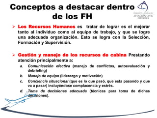 Conceptos a destacar dentro
de los FH
 Los Recursos Humanos es tratar de lograr es el mejorar
tanto al Individuo como al equipo de trabajo, y que se logre
una adecuada organización. Esto se logra con la Selección,
Formación y Supervisión.
 Gestión y manejo de los recursos de cabina Prestando
atención principalmente a:
a. Comunicación efectiva (manejo de conflictos, autoevaluación y
debriefing)
b. Manejo de equipo (liderazgo y motivación)
c. Conciencia situacional (que es lo que pasó, que esta pasando y que
va a pasar) incluyéndose complacencia y estrés.
d. Toma de decisiones adecuada (técnicas para toma de dichas
decisiones).
 