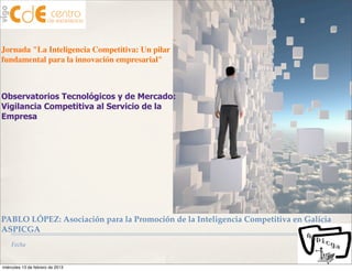 Jornada "La Inteligencia Competitiva: Un pilar
fundamental para la innovación empresarial"



Observatorios Tecnológicos y de Mercado:
Vigilancia Competitiva al Servicio de la
Empresa




PABLO LÓPEZ: Asociación para la Promoción de la Inteligencia Competitiva en Galicia
ASPICGA
    Fecha


miércoles 13 de febrero de 2013
 